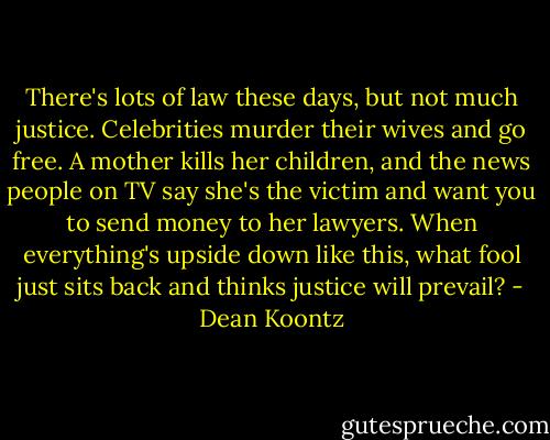 There's lots of law these days, but not much justice. Celebrities murder their wives and go free. A mother kills her children, and the news people on TV say she's the victim and want you to send money to her lawyers. When everything's upside down like this, what fool just sits back and thinks justice will prevail? - Dean Koontz