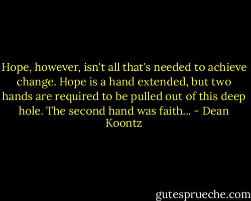 Hope, however, isn't all that's needed to achieve change. Hope is a hand extended, but two hands are required to be pulled out of this deep hole. The second hand was faith... - Dean Koontz