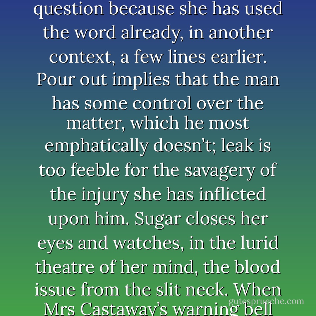 Sugar leans her chin against the knuckles of the hand that holds the pen. Glistening on the page between her silk-shrouded elbows lies an unfinished sentence. The heroine of her novel has just slashed the throat of a man. The problem is how, precisely, the blood will flow. Flow is too gentle a word; spill implies carelessness; spurt is out of the question because she has used the word already, in another context, a few lines earlier. Pour out implies that the man has some control over the matter, which he most emphatically doesn’t; leak is too feeble for the savagery of the injury she has inflicted upon him. Sugar closes her eyes and watches, in the lurid theatre of her mind, the blood issue from the slit neck. When Mrs Castaway’s warning bell sounds, she jerks in surprise.<br />Hastily, she scrutinises her bedroom. Everything is neat and tidy. All her papers are hidden away, except for this single sheet on her writing-desk.<br />Spew, she writes, having finally been given, by tardy Providence, the needful word. - Michel Faber