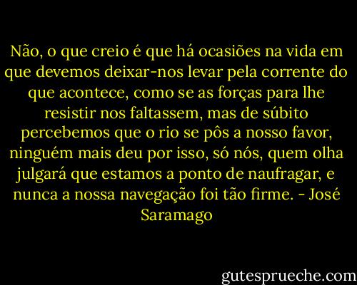 Não, o que creio é que há ocasiões na vida em que devemos deixar-nos levar pela corrente do que acontece, como se as forças para lhe resistir nos faltassem, mas de súbito percebemos que o rio se pôs a nosso favor, ninguém mais deu por isso, só nós, quem olha julgará que estamos a ponto de naufragar, e nunca a nossa navegação foi tão firme. - José Saramago