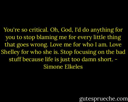 You're so critical. Oh, God, I'd do anything for you to stop blaming me for every little thing that goes wrong. Love me for who I am. Love Shelley for who she is. Stop focusing on the bad stuff because life is just too damn short. - Simone Elkeles