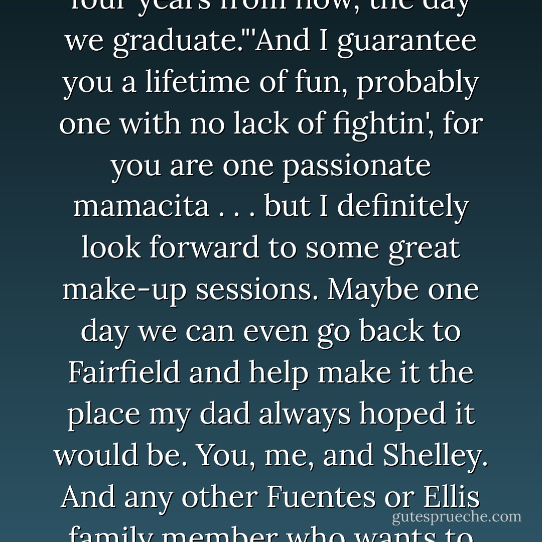 Brittany Ellis, I'm goin' to prove to you I'm the guy you believed in ten months ago, and I'm gonna be the successful man you dreamed I could be. My plan is to ask you to marry me four years from now, the day we graduate."'And I guarantee you a lifetime of fun, probably one with no lack of fightin', for you are one passionate mamacita . . . but I definitely look forward to some great make-up sessions. Maybe one day we can even go back to Fairfield and help make it the place my dad always hoped it would be. You, me, and Shelley. And any other Fuentes or Ellis family member who wants to be a part of our lives. We'll be one big, crazy Mexican-American family. What do you think? Mujer, you own my soul. - Simone Elkeles
