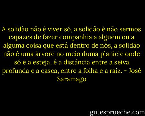 A solidão não é viver só, a solidão é não sermos capazes de fazer companhia a alguém ou a alguma coisa que está dentro de nós, a solidão não é uma árvore no meio duma planície onde só ela esteja, é a distância entre a seiva profunda e a casca, entre a folha e a raiz. - José Saramago