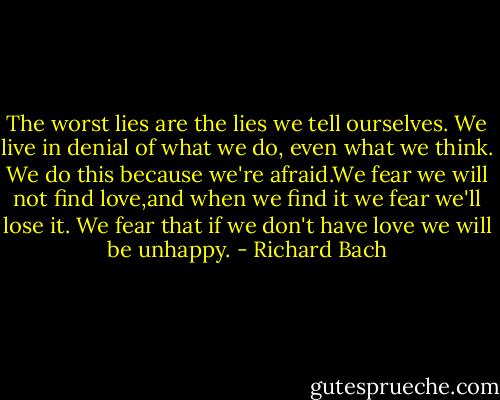 The worst lies are the lies we tell ourselves. We live in denial of what we do, even what we think. We do this because we're afraid.We fear we will not find love,and when we find it we fear we'll lose it. We fear that if we don't have love we will be unhappy. - Richard Bach