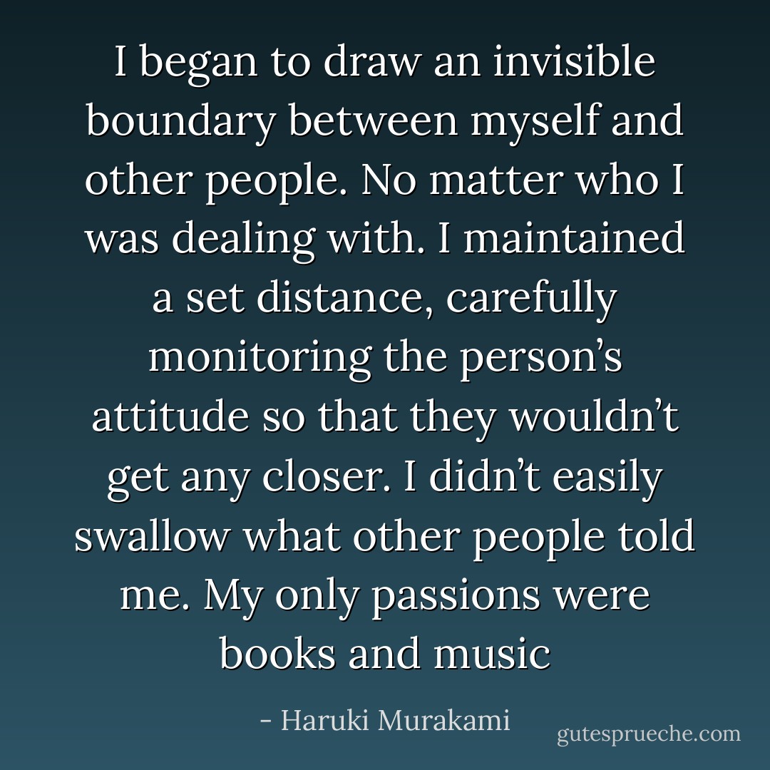 I began to draw an invisible boundary between myself and other people. No matter who I was dealing with. I maintained a set distance, carefully monitoring the person’s attitude so that they wouldn’t get any closer. I didn’t easily swallow what other people told me. My only passions were books and music - Haruki Murakami