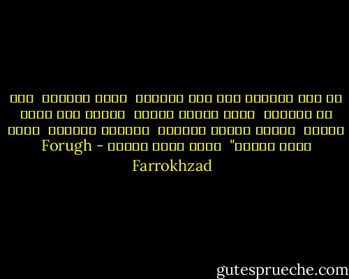 مع هذا الهدوء ومع هذا الصفاء<br /><br />وبين سواعدي<br /><br />تحت ظل ضفائري<br /><br />لحظة تذوقك الخمر<br /><br />ناحية عطش جسدي الشاب<br /><br />كهطول المطر الناعم<br /><br />كالقمر المدلل<br /><br />ليتك تصبح ترابا"<br /><br />ليتك تصبح ترابا - Forugh Farrokhzad