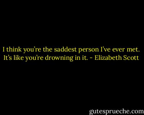 I think you’re the saddest person I’ve ever met. It’s like you’re drowning in it. - Elizabeth Scott