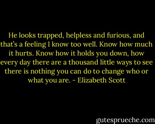 He looks trapped, helpless and furious, and that’s a feeling I know too well. Know how much it hurts. Know how it holds you down, how every day there are a thousand little ways to see there is nothing you can do to change who or what you are. - Elizabeth Scott