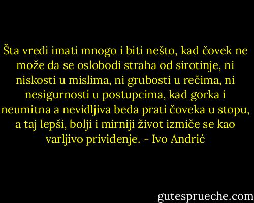 Šta vredi imati mnogo i biti nešto, kad čovek ne može da se oslobodi straha od sirotinje, ni niskosti u mislima, ni grubosti u rečima, ni nesigurnosti u postupcima, kad gorka i neumitna a nevidljiva beda prati čoveka u stopu, a taj lepši, bolji i mirniji život izmiče se kao varljivo priviđenje. - Ivo Andrić