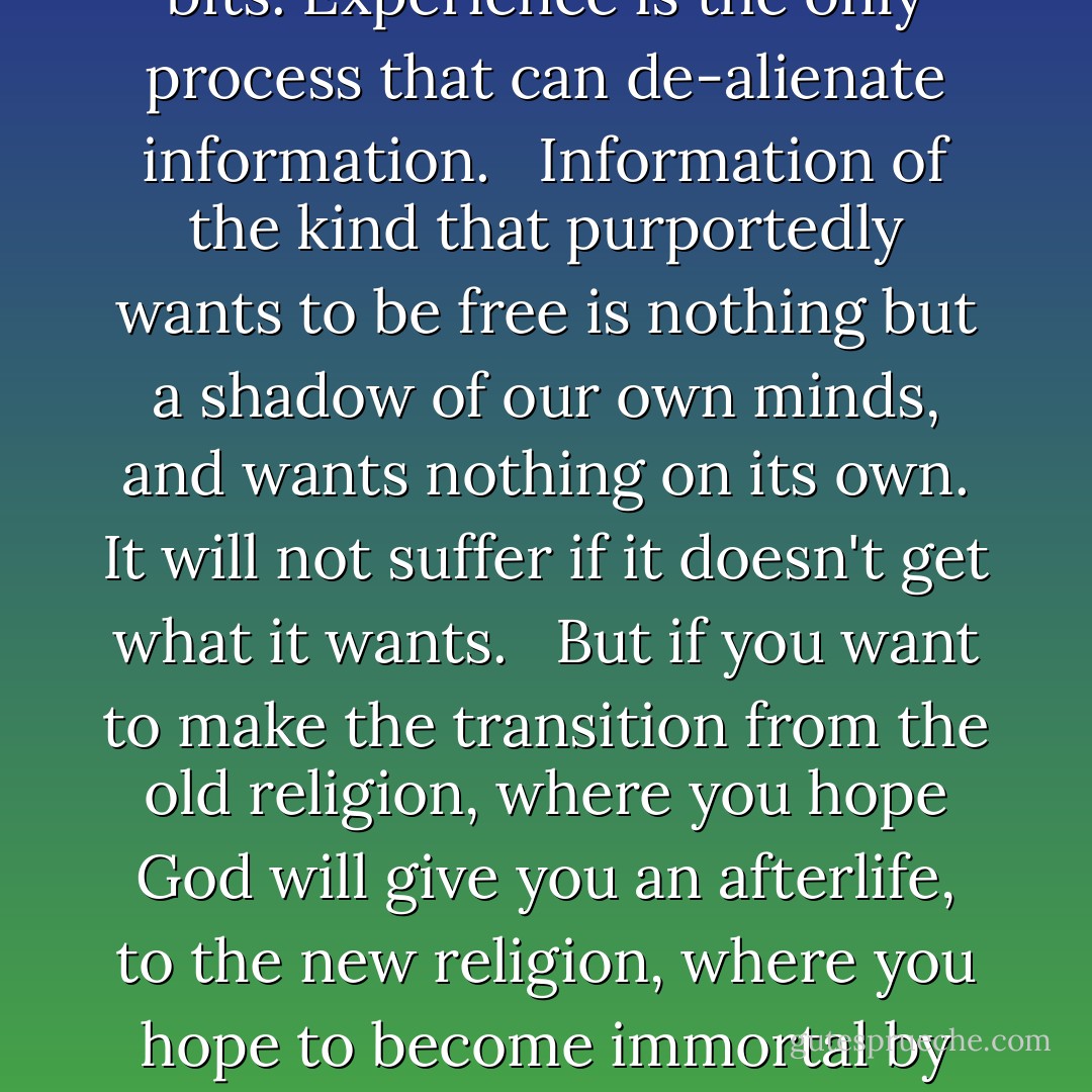 A file on a hard disk does indeed contain information of the kind that objectively exists. The fact that the bits are discernible instead of being scrambled into mush - the way heat scrambles things - is what makes them bits.<br /> <br />But if the bits can potentially mean something to someone, they can only do so if they are experienced. When that happens, a commonality of culture is enacted between the storer and the retriever of the bits. Experience is the only process that can de-alienate information.<br /> <br />Information of the kind that purportedly wants to be free is nothing but a shadow of our own minds, and wants nothing on its own. It will not suffer if it doesn't get what it wants.<br /> <br />But if you want to make the transition from the old religion, where you hope God will give you an afterlife, to the new religion, where you hope to become immortal by getting uploaded into a computer, then you have to believe information is real and alive. So for you, it will be important to redesign human institutions like art, the economy, and the law to reinforce the perception that information is alive. You demand that the rest of us live in your new conception of a state religion. You need us to deify information to reinforce your faith. - Jaron Lanier