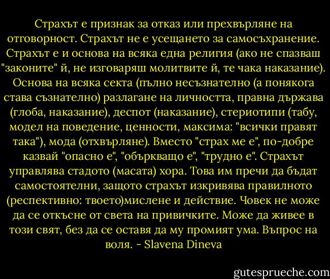 Страхът е признак за отказ или прехвърляне на отговорност. Страхът не е усещането за самосъхранение. Страхът е и основа на всяка една религия (ако не спазваш "законите" й, не изговаряш молитвите й, те чака наказание). Основа на всяка секта (пълно несъзнателно (а понякога става съзнателно) разлагане на личността, правна държава (глоба, наказание), деспот (наказание), стериотипи (табу, модел на поведение, ценности, максима: "всички правят така"), мода (отхвърляне). Вместо "страх ме е", по-добре казвай "опасно е", "объркващо е", "трудно е". Страхът управлява стадото (масата) хора. Това им пречи да бъдат самостоятелни, защото страхът изкривява правилното (респективно: твоето)мислене и действие. Човек не може да се откъсне от света на привичките. Може да живее в този свят, без да се оставя да му промият ума. Въпрос на воля. - Slavena Dineva