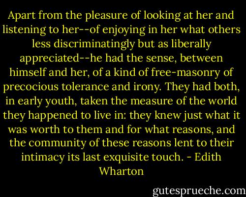 Apart from the pleasure of looking at her and listening to her--of enjoying in her what others less discriminatingly but as liberally appreciated--he had the sense, between himself and her, of a kind of free-masonry of precocious tolerance and irony. They had both, in early youth, taken the measure of the world they happened to live in: they knew just what it was worth to them and for what reasons, and the community of these reasons lent to their intimacy its last exquisite touch. - Edith Wharton