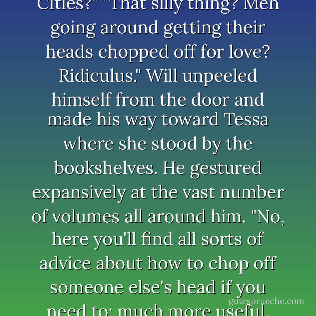 Oh, do you have A Tale of Two Cities?"<br />"That silly thing? Men going around getting their heads chopped off for love? Ridiculus." Will unpeeled himself from the door and made his way toward Tessa where she stood by the bookshelves. He gestured expansively at the vast number of volumes all around him. "No, here you'll find all sorts of advice about how to chop off someone else's head if you need to; much more useful. - Cassandra Clare