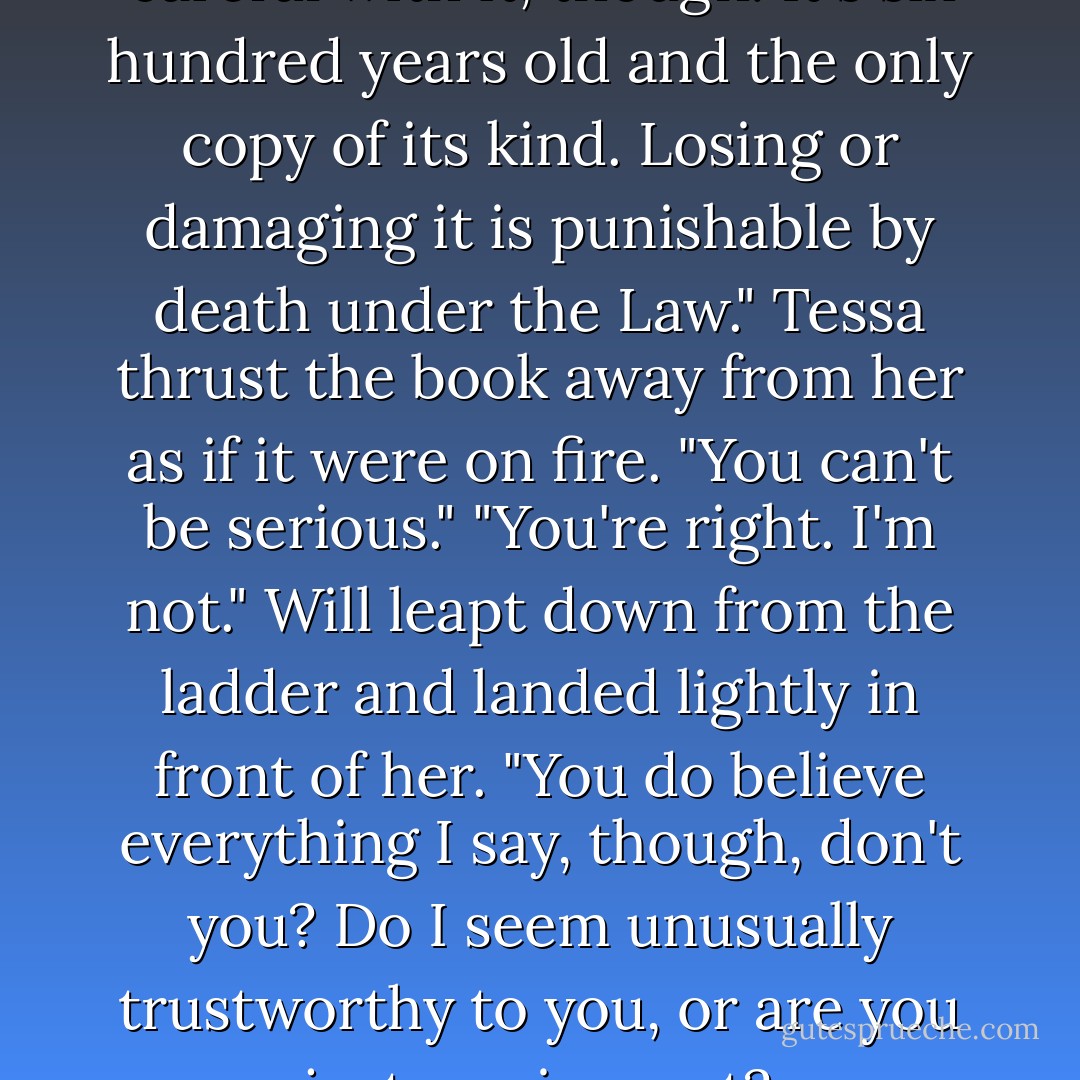 Will's face turned grave. "Be careful with it, though. It's six hundred years old and the only copy of its kind. Losing or damaging it is punishable by death under the Law."<br />Tessa thrust the book away from her as if it were on fire. "You can't be serious."<br />"You're right. I'm not." Will leapt down from the ladder and landed lightly in front of her. "You do believe everything I say, though, don't you? Do I seem unusually trustworthy to you, or are you just a naive sort? - Cassandra Clare