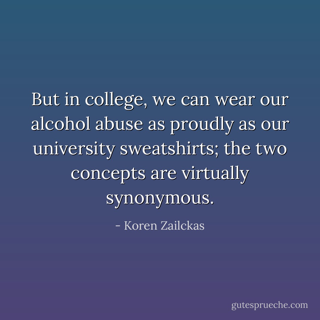 But in college, we can wear our alcohol abuse as proudly as our university sweatshirts; the two concepts are virtually synonymous. - Koren Zailckas