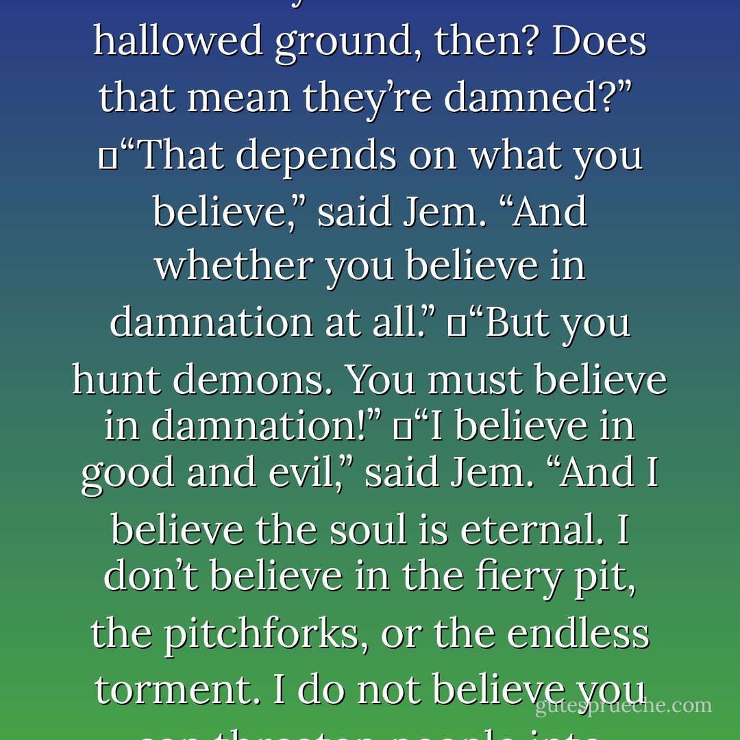 Being a vampire is not a curse. It’s a disease,” Tessa filled in. “But they still can’t enter hallowed ground, then? Does that mean they’re damned?” <br />	“That depends on what you believe,” said Jem. “And whether you believe in damnation at all.”<br />	“But you hunt demons. You must believe in damnation!”<br />	“I believe in good and evil,” said Jem. “And I believe the soul is eternal. I don’t believe in the fiery pit, the pitchforks, or the endless torment. I do not believe you can threaten people into goodness. - Cassandra Clare