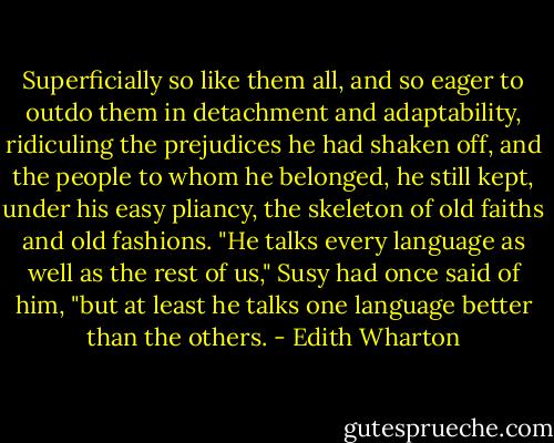 Superficially so like them all, and so eager to outdo them in detachment and adaptability, ridiculing the prejudices he had shaken off, and the people to whom he belonged, he still kept, under his easy pliancy, the skeleton of old faiths and old fashions. "He talks every language as well as the rest of us," Susy had once said of him, "but at least he talks one language better than the others. - Edith Wharton
