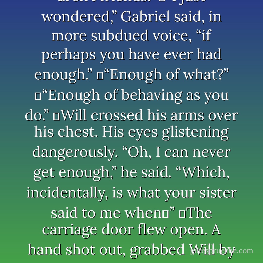 Will tossed the bloody cloth aside. “And you wonder why we aren’t friends.”<br />	“I just wondered,” Gabriel said, in more subdued voice, “if perhaps you have ever had enough.”<br />	“Enough of what?”<br />	“Enough of behaving as you do.”<br />	Will crossed his arms over his chest. His eyes glistening dangerously. “Oh, I can never get enough,” he said. “Which, incidentally, is what your sister said to me when─”<br />	The carriage door flew open. A hand shot out, grabbed Will by the back of his shirt, and hauled him inside. - Cassandra Clare