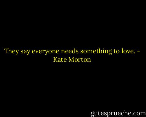 They say everyone needs something to love. - Kate Morton