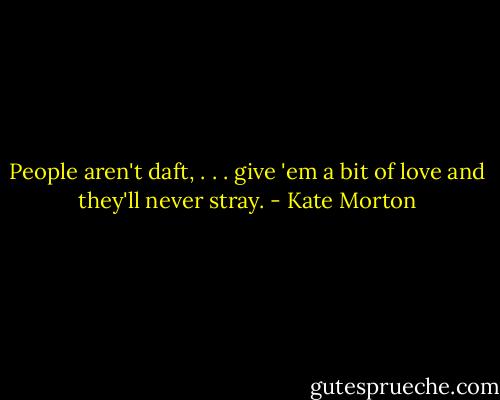 People aren't daft, . . . give 'em a bit of love and they'll never stray. - Kate Morton