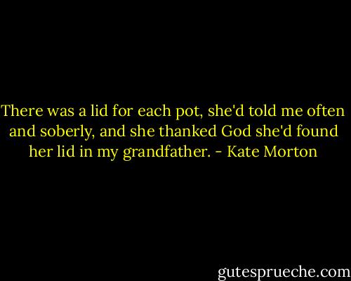 There was a lid for each pot, she'd told me often and soberly, and she thanked God she'd found her lid in my grandfather. - Kate Morton