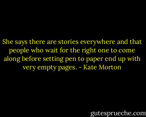 She says there are stories everywhere and that people who wait for the right one to come along before setting pen to paper end up with very empty pages. - Kate Morton