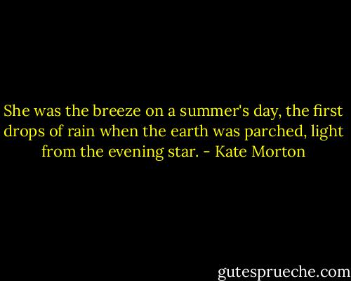 She was the breeze on a summer's day, the first drops of rain when the earth was parched, light from the evening star. - Kate Morton
