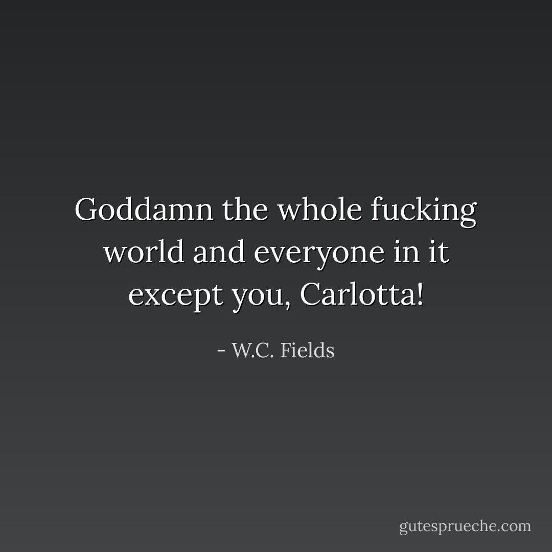 Goddamn the whole fucking world and everyone in it except you, Carlotta! - W.C. Fields