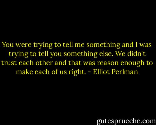 You were trying to tell me something and I was trying to tell you something else. We didn't trust each other and that was reason enough to make each of us right. - Elliot Perlman