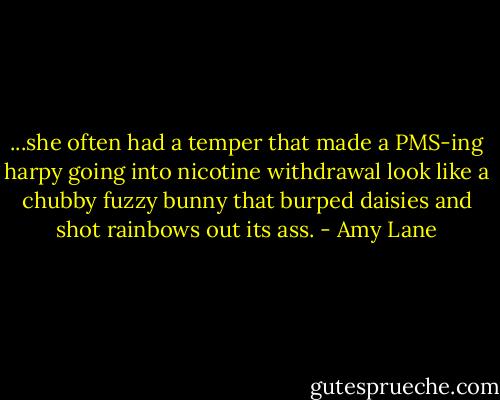 ...she often had a temper that made a PMS-ing harpy going into nicotine withdrawal look like a chubby fuzzy bunny that burped daisies and shot rainbows out its ass. - Amy Lane