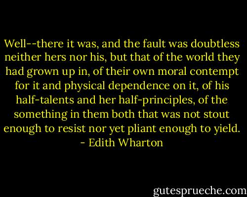 Well--there it was, and the fault was doubtless neither hers nor his, but that of the world they had grown up in, of their own moral contempt for it and physical dependence on it, of his half-talents and her half-principles, of the something in them both that was not stout enough to resist nor yet pliant enough to yield. - Edith Wharton