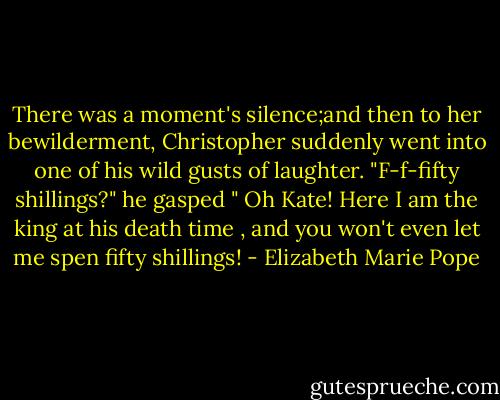 There was a moment's silence;and then to her bewilderment, Christopher suddenly went into one of his wild gusts of laughter. "F-f-fifty shillings?" he gasped " Oh Kate! Here I am the king at his death time , and you won't even let me spen fifty shillings! - Elizabeth Marie Pope