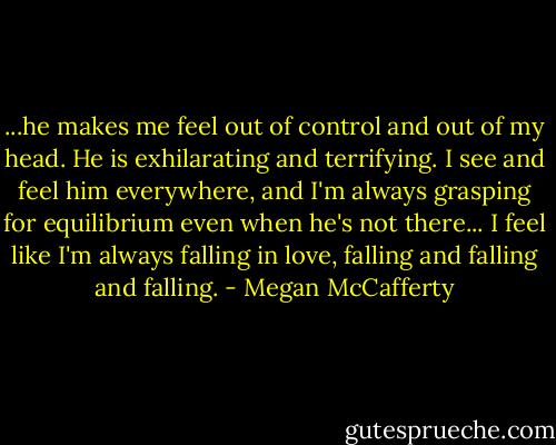...he makes me feel out of control and out of my head. He is exhilarating and terrifying. I see and feel him everywhere, and I'm always grasping for equilibrium even when he's not there... I feel like I'm always falling in love, falling and falling and falling. - Megan McCafferty