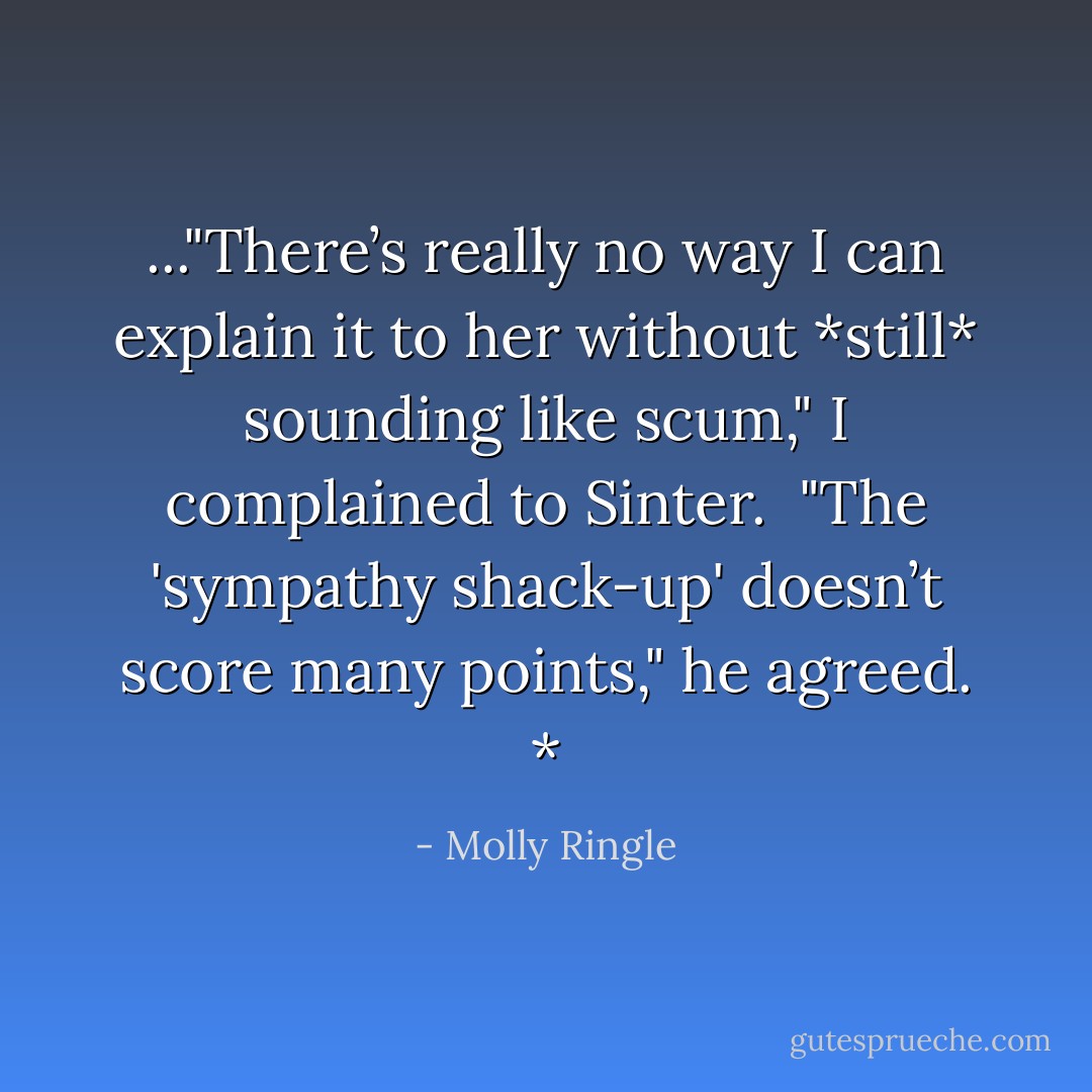 ..."There’s really no way I can explain it to her without *still* sounding like scum," I complained to Sinter.<br /><br />"The 'sympathy shack-up' doesn’t score many points," he agreed.<br />* - Molly Ringle