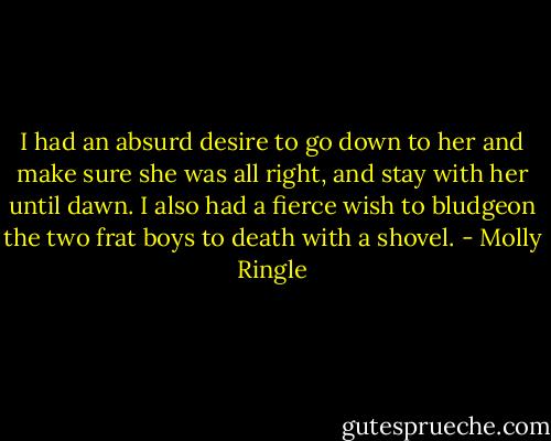 I had an absurd desire to go down to her and make sure she was all right, and stay with her until dawn. I also had a fierce wish to bludgeon the two frat boys to death with a shovel. - Molly Ringle
