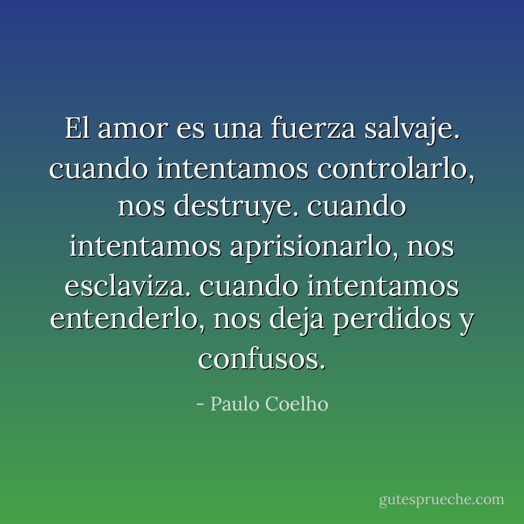 El amor es una fuerza salvaje. cuando intentamos controlarlo, nos destruye. cuando intentamos aprisionarlo, nos esclaviza. cuando intentamos entenderlo, nos deja perdidos y confusos. - Paulo Coelho