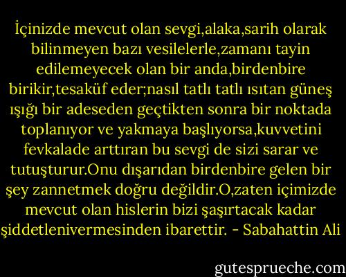 İçinizde mevcut olan sevgi,alaka,sarih olarak bilinmeyen bazı vesilelerle,zamanı tayin edilemeyecek olan bir anda,birdenbire birikir,tesaküf eder;nasıl tatlı tatlı ısıtan güneş ışığı bir adeseden geçtikten sonra bir noktada toplanıyor ve yakmaya başlıyorsa,kuvvetini fevkalade arttıran bu sevgi de sizi sarar ve tutuşturur.Onu dışarıdan birdenbire gelen bir şey zannetmek doğru değildir.O,zaten içimizde mevcut olan hislerin bizi şaşırtacak kadar şiddetlenivermesinden ibarettir. - Sabahattin Ali