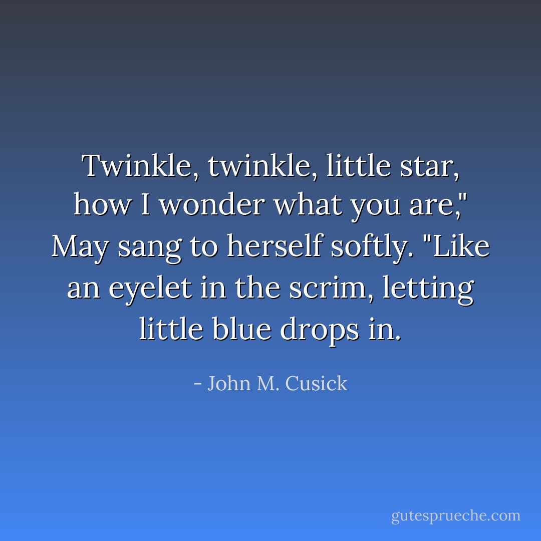 Twinkle, twinkle, little star, how I wonder what you are," May sang to herself softly. "Like an eyelet in the scrim, letting little blue drops in. - John M. Cusick