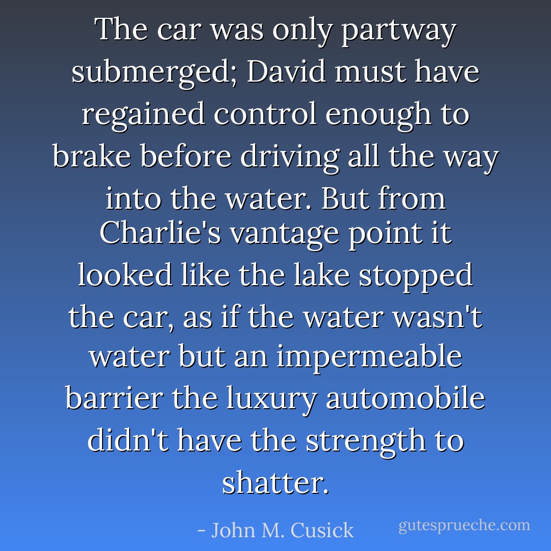 The car was only partway submerged; David must have regained control enough to brake before driving all the way into the water. But from Charlie's vantage point it looked like the lake stopped the car, as if the water wasn't water but an impermeable barrier the luxury automobile didn't have the strength to shatter. - John M. Cusick