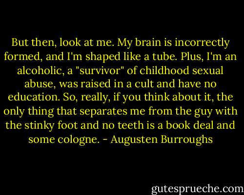 But then, look at me. My brain is incorrectly formed, and I'm shaped like a tube. Plus, I'm an alcoholic, a "survivor" of childhood sexual abuse, was raised in a cult and have no education. So, really, if you think about it, the only thing that separates me from the guy with the stinky foot and no teeth is a book deal and some cologne. - Augusten Burroughs
