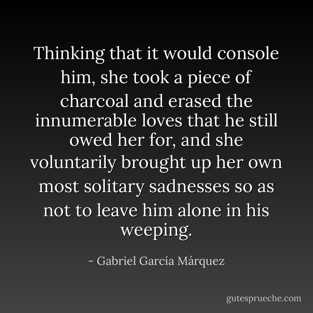 Thinking that it would console him, she took a piece of charcoal and erased the innumerable loves that he still owed her for, and she voluntarily brought up her own most solitary sadnesses so as not to leave him alone in his weeping. - Gabriel García Márquez
