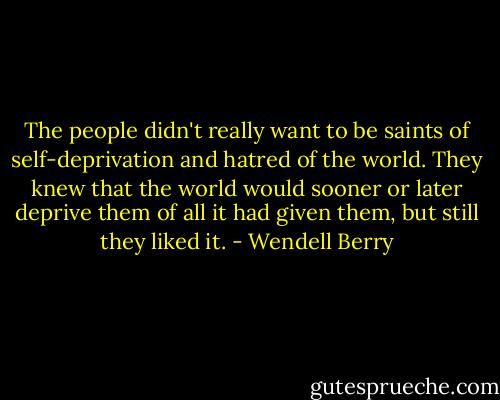 The people didn't really want to be saints of self-deprivation and hatred of the world. They knew that the world would sooner or later deprive them of all it had given them, but still they liked it. - Wendell Berry