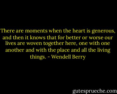 There are moments when the heart is generous, and then it knows that for better or worse our lives are woven together here, one with one another and with the place and all the living things. - Wendell Berry