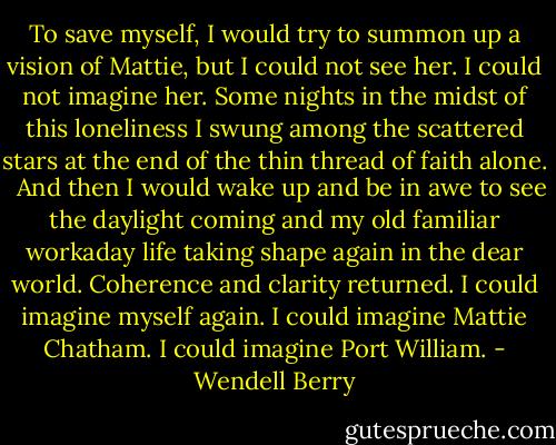 To save myself, I would try to summon up a vision of Mattie, but I could not see her. I could not imagine her. Some nights in the midst of this loneliness I swung among the scattered stars at the end of the thin thread of faith alone. <br /> And then I would wake up and be in awe to see the daylight coming and my old familiar workaday life taking shape again in the dear world. Coherence and clarity returned. I could imagine myself again. I could imagine Mattie Chatham. I could imagine Port William. - Wendell Berry
