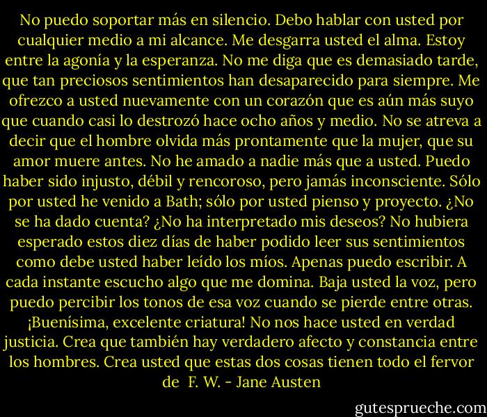 No puedo soportar más en silencio. Debo hablar con usted por cualquier medio a mi alcance. Me desgarra usted el alma. Estoy entre la agonía y la esperanza. No me diga que es demasiado tarde, que tan preciosos sentimientos han desaparecido para siempre. Me ofrezco a usted nuevamente con un corazón que es aún más suyo que cuando casi lo destrozó hace ocho años y medio. No se atreva a decir que el hombre olvida más prontamente que la mujer, que su amor muere antes. No he amado a nadie más que a usted. Puedo haber sido injusto, débil y rencoroso, pero jamás inconsciente. Sólo por usted he venido a Bath; sólo por usted pienso y proyecto. ¿No se ha dado cuenta? ¿No ha interpretado mis deseos? No hubiera esperado estos diez días de haber podido leer sus sentimientos como debe usted haber leído los míos. Apenas puedo escribir. A cada instante escucho algo que me domina. Baja usted la voz, pero puedo percibir los tonos de esa voz cuando se pierde entre otras. ¡Buenísima, excelente criatura! No nos hace usted en verdad justicia. Crea que también hay verdadero afecto y constancia entre los hombres. Crea usted que estas dos cosas tienen todo el fervor de <br />F. W. - Jane Austen