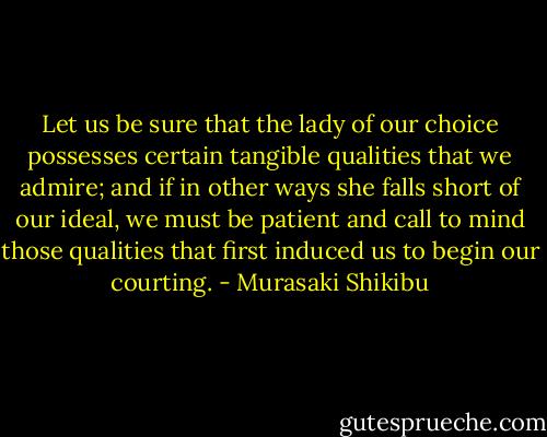 Let us be sure that the lady of our choice possesses certain tangible qualities that we admire; and if in other ways she falls short of our ideal, we must be patient and call to mind those qualities that first induced us to begin our courting. - Murasaki Shikibu