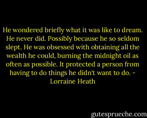 He wondered briefly what it was like to dream. He never did. Possibly because he so seldom slept. He was obsessed with obtaining all the wealth he could, burning the midnight oil as often as possible. It protected a person from having to do things he didn't want to do. - Lorraine Heath