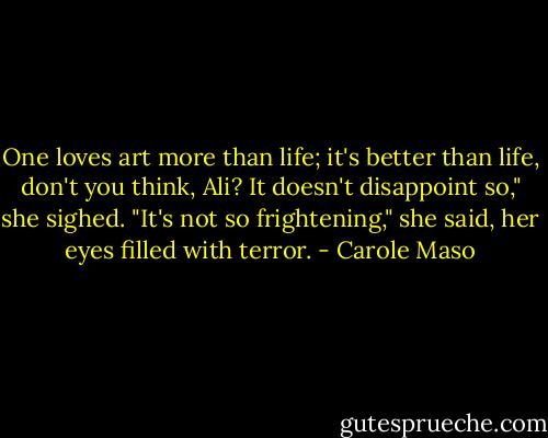 One loves art more than life; it's better than life, don't you think, Ali? It doesn't disappoint so," she sighed. "It's not so frightening," she said, her eyes filled with terror. - Carole Maso
