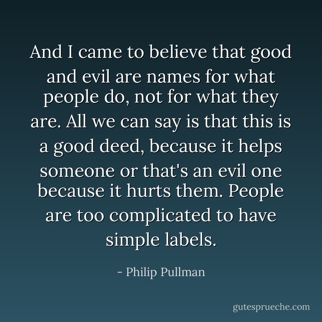 And I came to believe that good and evil are names for what people do, not for what they are. All we can say is that this is a good deed, because it helps someone or that's an evil one because it hurts them. People are too complicated to have simple labels. - Philip Pullman