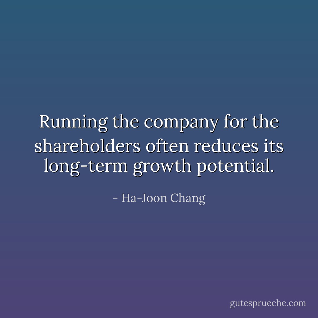 Running the company for the shareholders often reduces its long-term growth potential. - Ha-Joon Chang